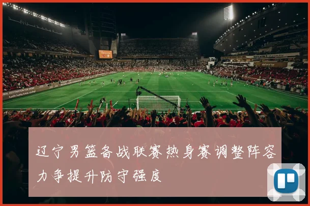 辽宁男篮备战联赛热身赛调整阵容力争提升防守强度