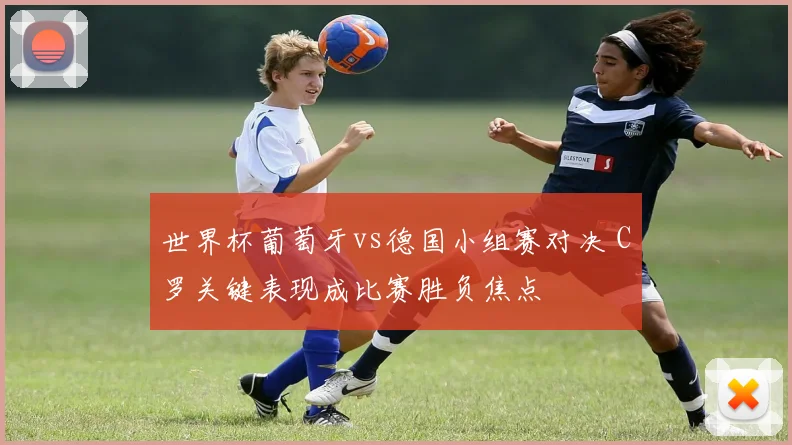世界杯葡萄牙vs德国小组赛对决 C罗关键表现成比赛胜负焦点