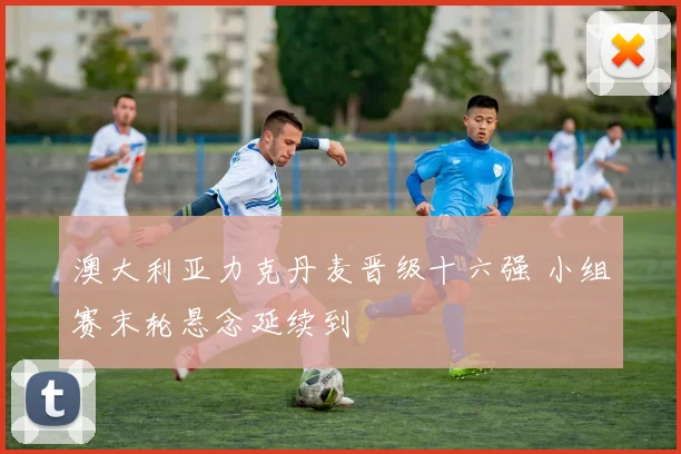 澳大利亚力克丹麦晋级十六强 小组赛末轮悬念延续到