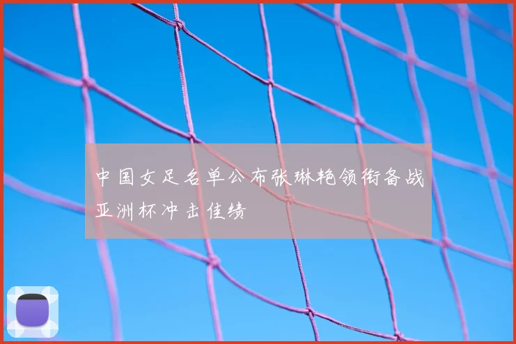 中国女足名单公布张琳艳领衔备战亚洲杯冲击佳绩