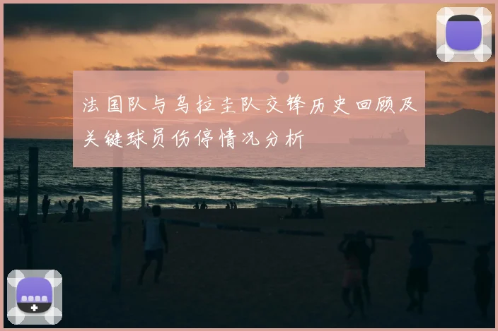 法国队与乌拉圭队交锋历史回顾及关键球员伤停情况分析
