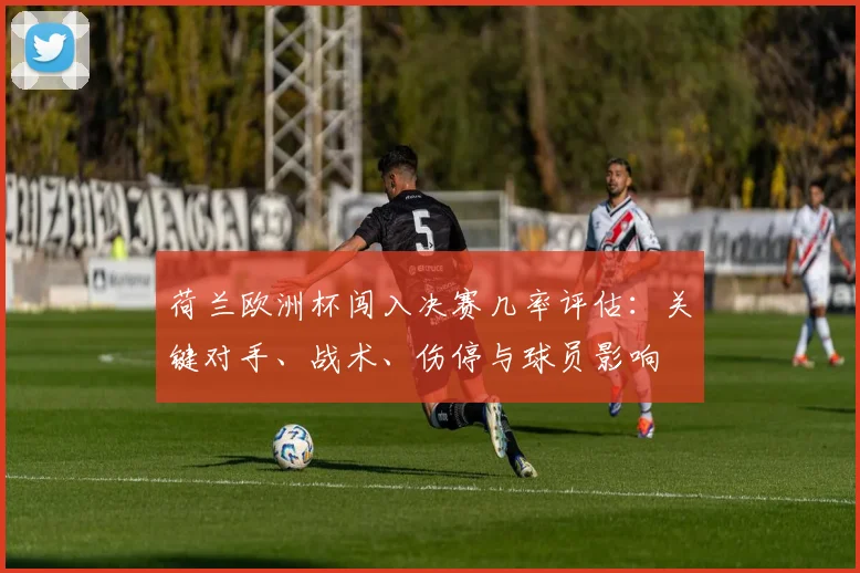 荷兰欧洲杯闯入决赛几率评估:关键对手、战术、伤停与球员影响