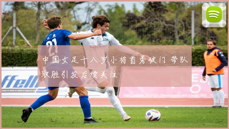 中国女足十八岁小将首秀破门 带队取胜引发后续关注