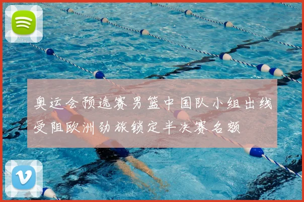 奥运会预选赛男篮中国队小组出线受阻欧洲劲旅锁定半决赛名额