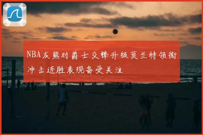 NBA灰熊对爵士交锋升级莫兰特领衔冲击连胜表现备受关注