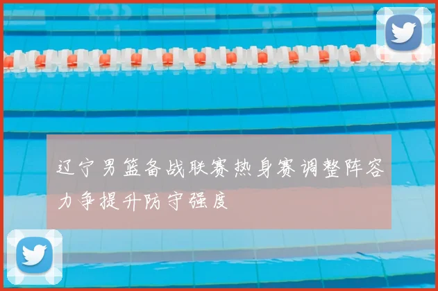 辽宁男篮备战联赛热身赛调整阵容力争提升防守强度