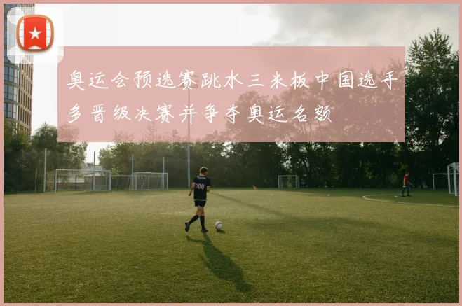 奥运会预选赛跳水三米板中国选手多晋级决赛并争夺奥运名额
