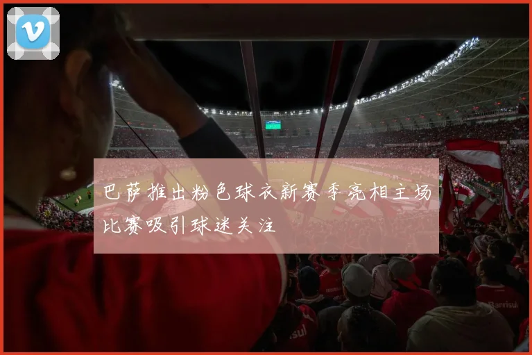 巴萨推出粉色球衣新赛季亮相主场比赛吸引球迷关注