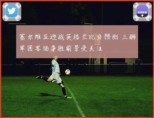 塞尔维亚迎战英格兰比分预测 三狮军团客场争胜前景受关注