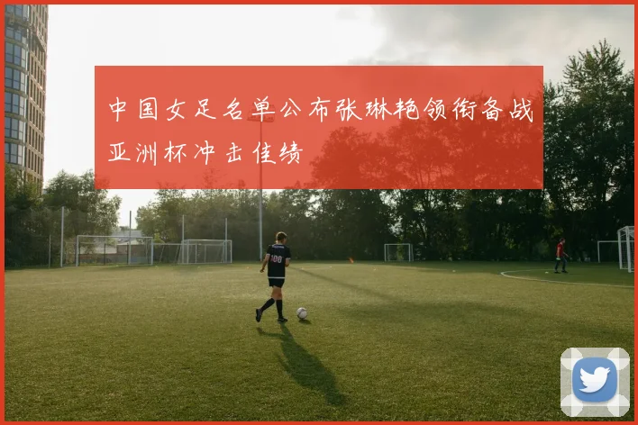 中国女足名单公布张琳艳领衔备战亚洲杯冲击佳绩