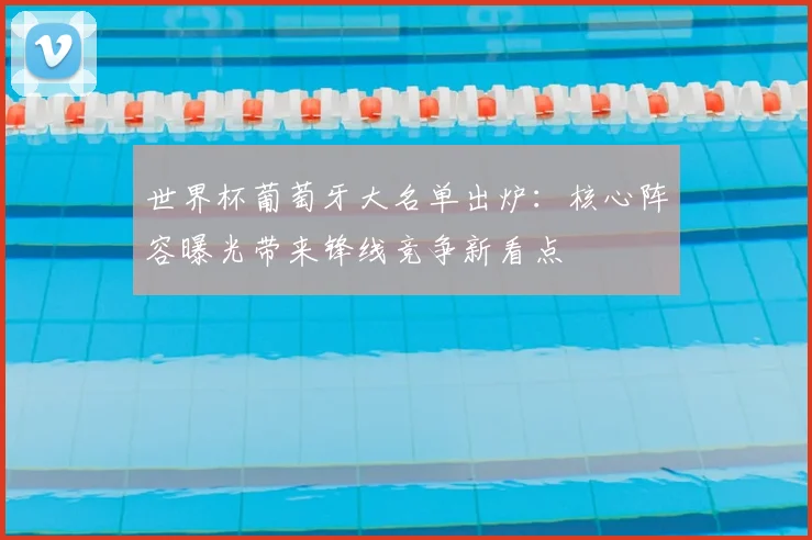 世界杯葡萄牙大名单出炉:核心阵容曝光带来锋线竞争新看点