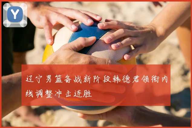 辽宁男篮备战新阶段韩德君领衔内线调整冲击连胜