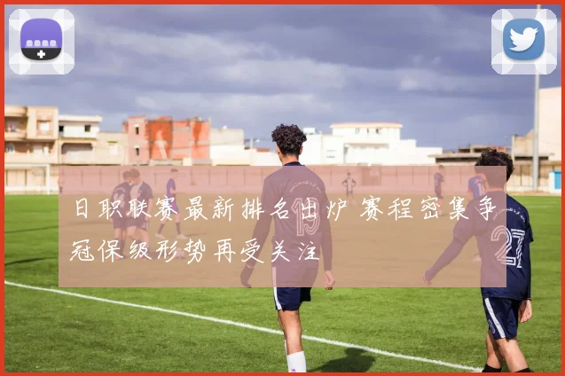 日职联赛最新排名出炉 赛程密集争冠保级形势再受关注