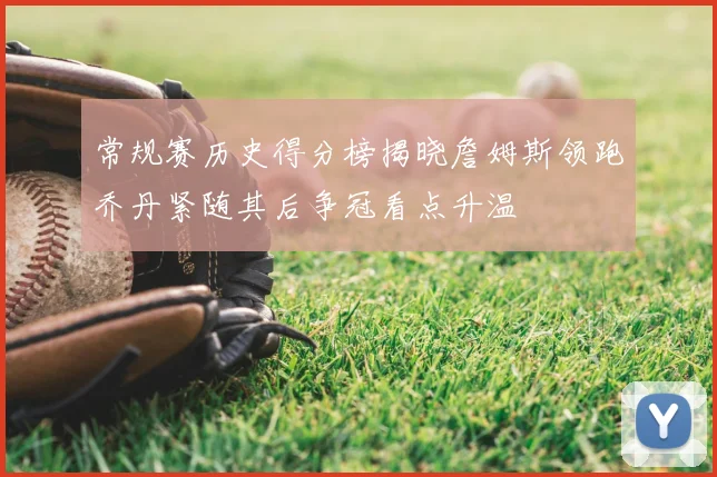 常规赛历史得分榜揭晓詹姆斯领跑乔丹紧随其后争冠看点升温