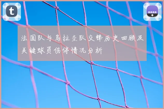 法国队与乌拉圭队交锋历史回顾及关键球员伤停情况分析