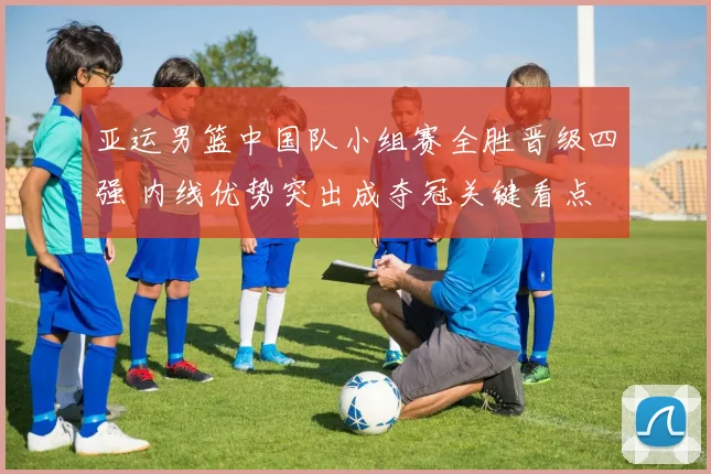 亚运男篮中国队小组赛全胜晋级四强 内线优势突出成夺冠关键看点