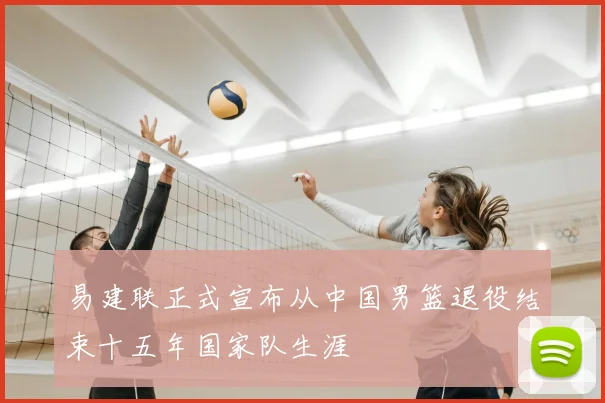 易建联正式宣布从中国男篮退役结束十五年国家队生涯