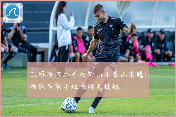 亚冠横滨水手对阵山东泰山前瞻：两队争取小组出线关键战