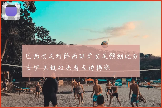 巴西女足对阵西班牙女足预测比分出炉 关键对决看点待揭晓