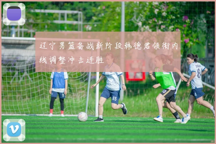 辽宁男篮备战新阶段韩德君领衔内线调整冲击连胜