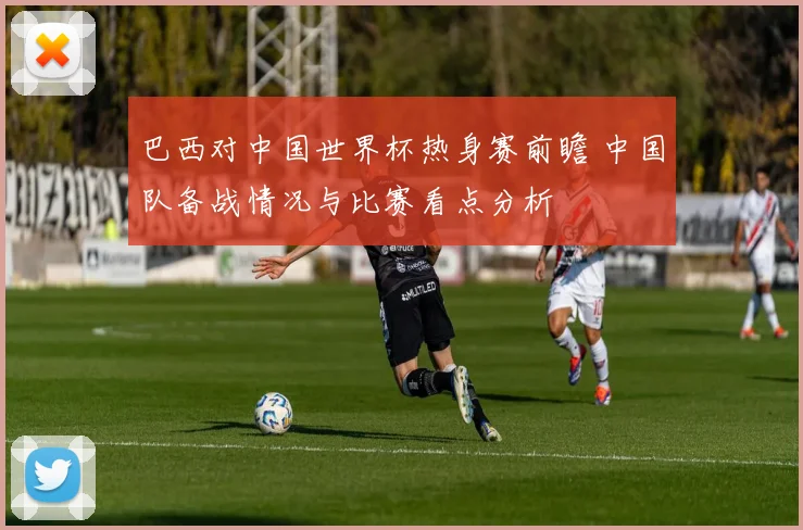 巴西对中国世界杯热身赛前瞻 中国队备战情况与比赛看点分析