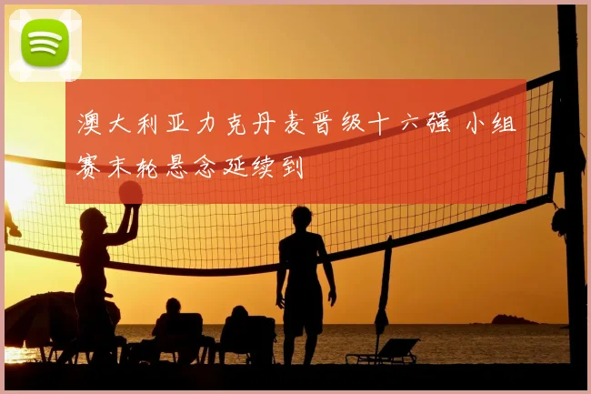 澳大利亚力克丹麦晋级十六强 小组赛末轮悬念延续到