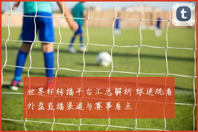 世界杯转播平台汇总解析 球迷观看外盘直播渠道与赛事看点