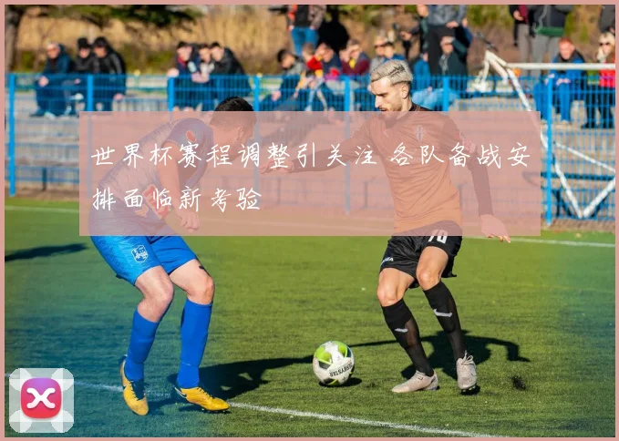 世界杯赛程调整引关注 各队备战安排面临新考验