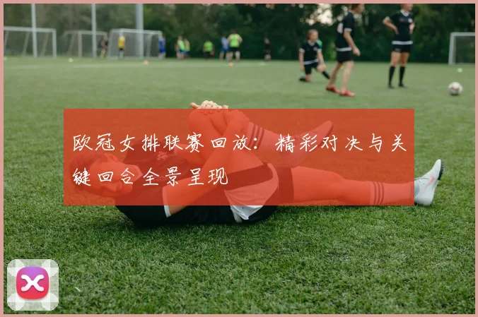 欧冠女排联赛回放:精彩对决与关键回合全景呈现
